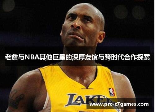 老詹与NBA其他巨星的深厚友谊与跨时代合作探索