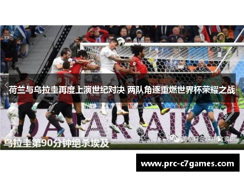 荷兰与乌拉圭再度上演世纪对决 两队角逐重燃世界杯荣耀之战 荷兰与乌拉圭再度上演世纪对决 两队角逐重燃世界杯荣耀之战