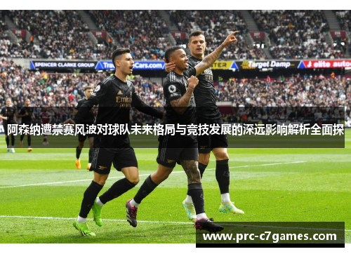 阿森纳遭禁赛风波对球队未来格局与竞技发展的深远影响解析全面探