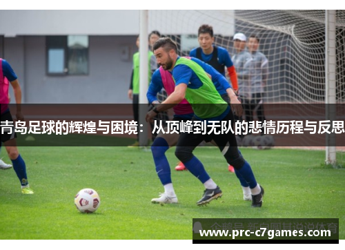 青岛足球的辉煌与困境：从顶峰到无队的悲情历程与反思