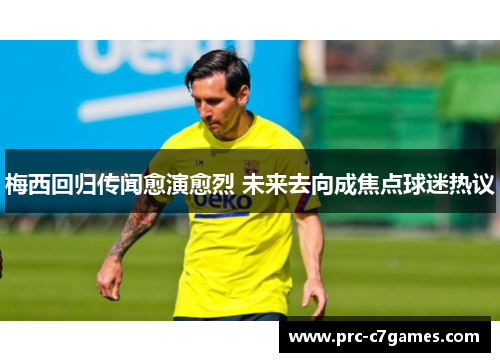梅西回归传闻愈演愈烈 未来去向成焦点球迷热议