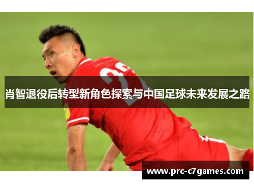 肖智退役后转型新角色探索与中国足球未来发展之路 肖智退役后转型新角色探索与中国足球未来发展之路